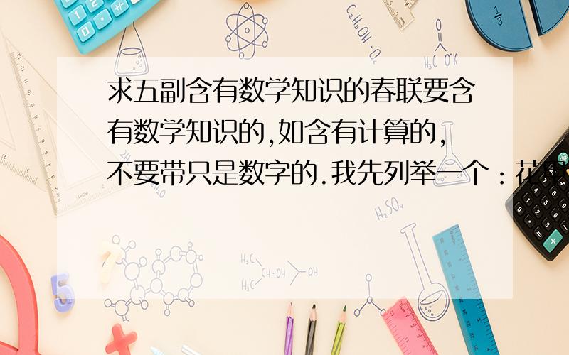 求五副含有数学知识的春联要含有数学知识的,如含有计算的,不要带只是数字的.我先列举一个：花甲重逢外加三七岁月 古稀双庆更添一度春秋 （算出此人141岁）因为 花甲重放：60*2=120 三七