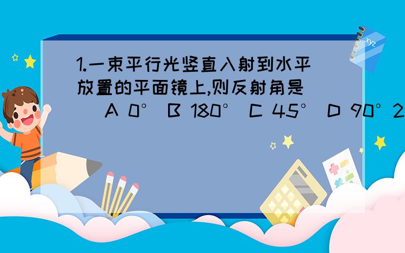 1.一束平行光竖直入射到水平放置的平面镜上,则反射角是( )A 0° B 180° C 45° D 90°2.平静的水面能清晰地显示岸上的景物,俗称“倒影”,它是 （）A倒立的虚像 B倒立的实像 C正立的虚像 D正立的