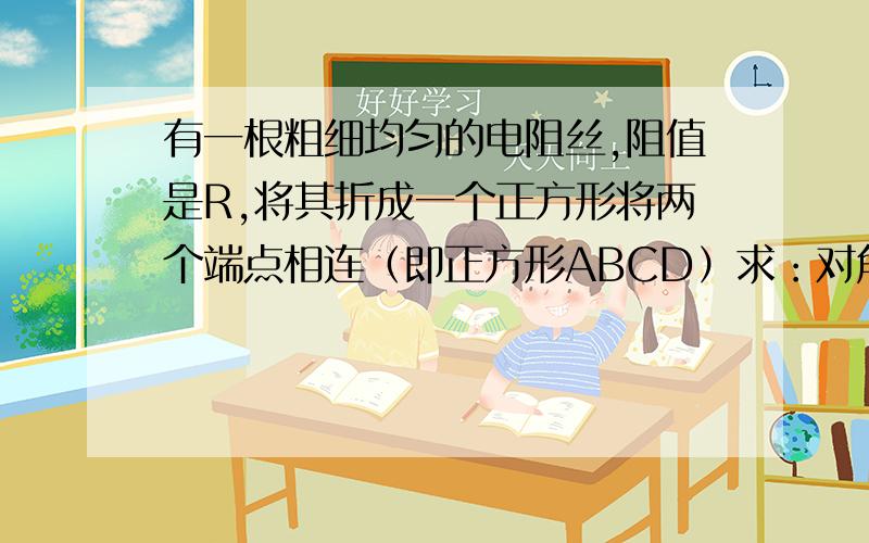 有一根粗细均匀的电阻丝,阻值是R,将其折成一个正方形将两个端点相连（即正方形ABCD）求：对角点A、C间电阻为_______,相邻点A、B间电阻为_______