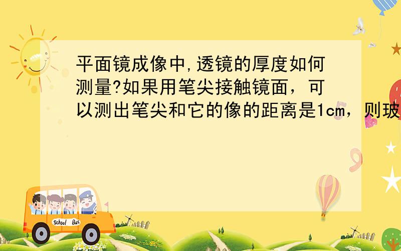 平面镜成像中,透镜的厚度如何测量?如果用笔尖接触镜面，可以测出笔尖和它的像的距离是1cm，则玻璃的厚度是---cm