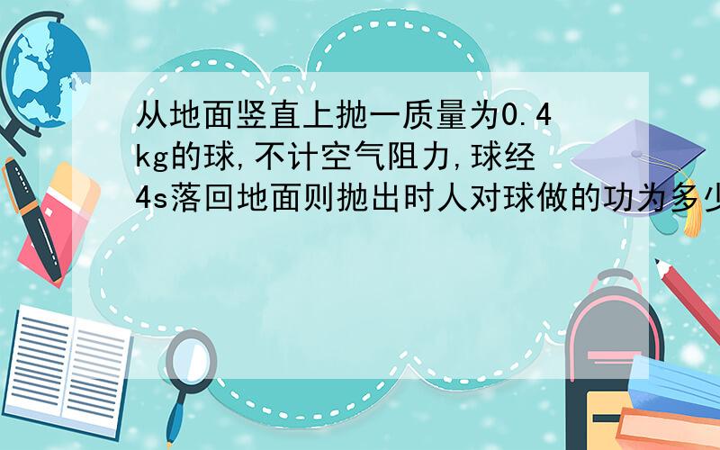 从地面竖直上抛一质量为0.4kg的球,不计空气阻力,球经4s落回地面则抛出时人对球做的功为多少