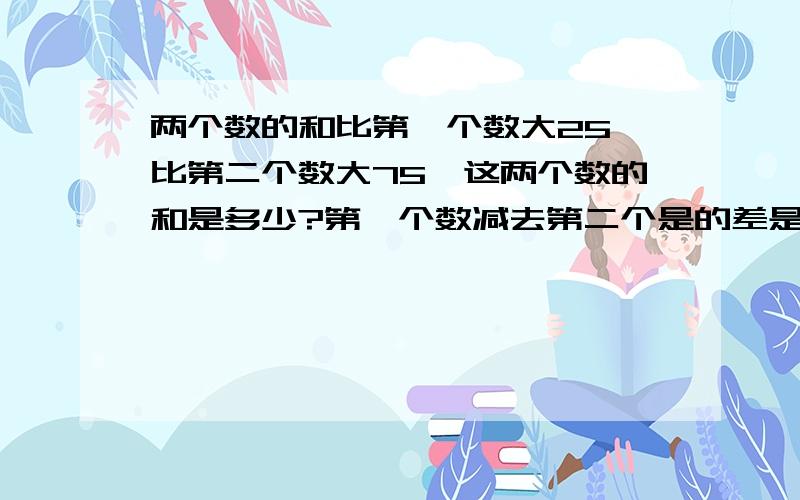 两个数的和比第一个数大25,比第二个数大75,这两个数的和是多少?第一个数减去第二个是的差是多少?