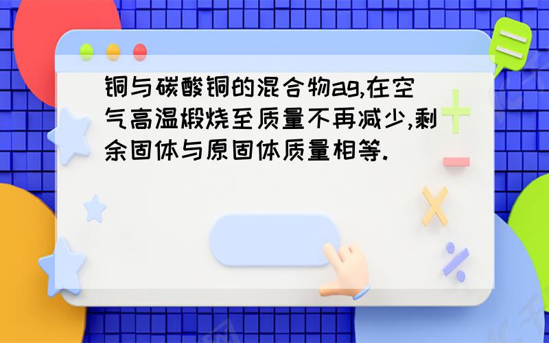 铜与碳酸铜的混合物ag,在空气高温煅烧至质量不再减少,剩余固体与原固体质量相等.