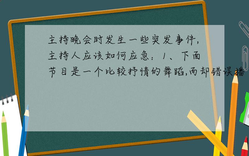 主持晚会时发生一些突发事件,主持人应该如何应急：1、下面节目是一个比较抒情的舞蹈,而却错误播了很火爆的歌曲.2、晚会到颁奖环节,而颁奖嘉宾却没有到.3、前一个选手表演的歌曲完全