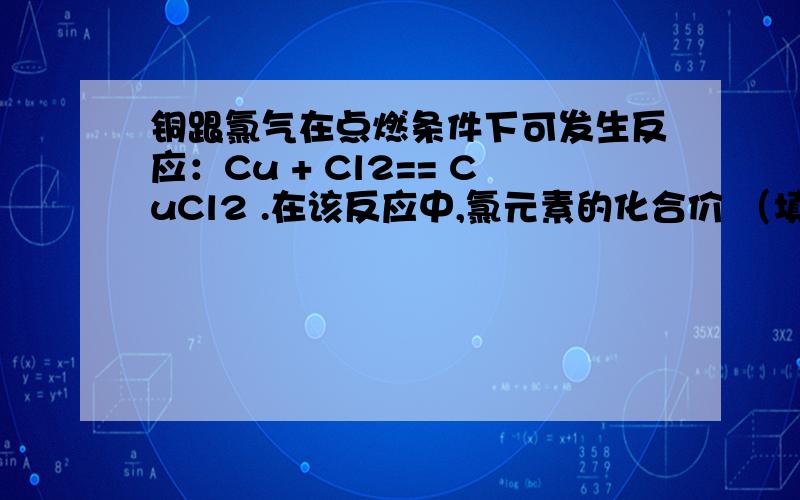 铜跟氯气在点燃条件下可发生反应：Cu + Cl2== CuCl2 .在该反应中,氯元素的化合价 （填“升高”或“降低被_____________ （填“氧化”或“还原”）Cl2作______剂（填“氧化”或“还原”）.具有___