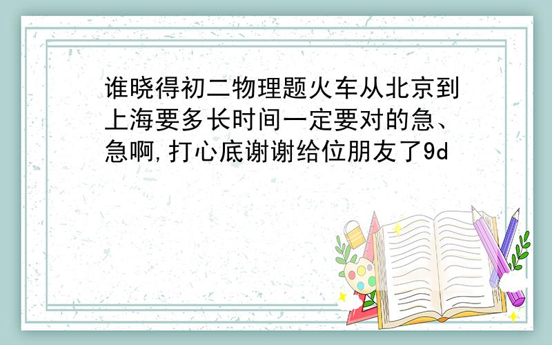 谁晓得初二物理题火车从北京到上海要多长时间一定要对的急、急啊,打心底谢谢给位朋友了9d