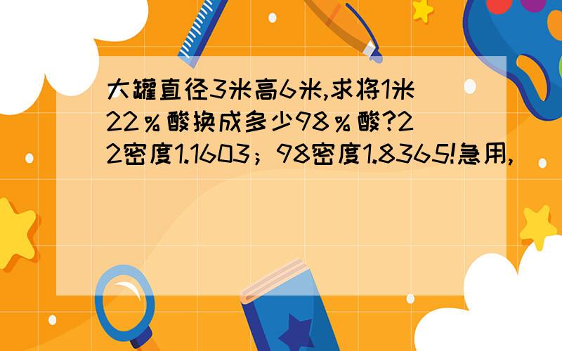 大罐直径3米高6米,求将1米22％酸换成多少98％酸?22密度1.1603；98密度1.8365!急用,