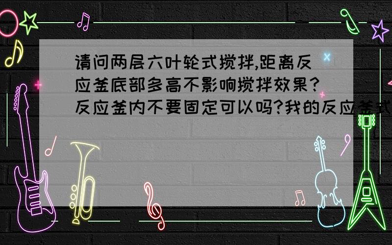 请问两层六叶轮式搅拌,距离反应釜底部多高不影响搅拌效果?反应釜内不要固定可以吗?我的反应釜式5000L的!设计转速在160-180