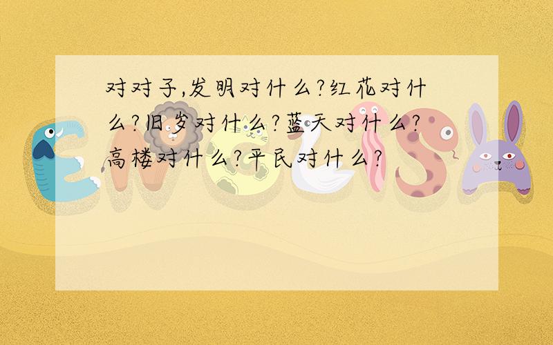 对对子,发明对什么?红花对什么?旧岁对什么?蓝天对什么?高楼对什么?平民对什么?