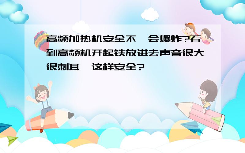 高频加热机安全不,会爆炸?看到高频机开起铁放进去声音很大很刺耳,这样安全?