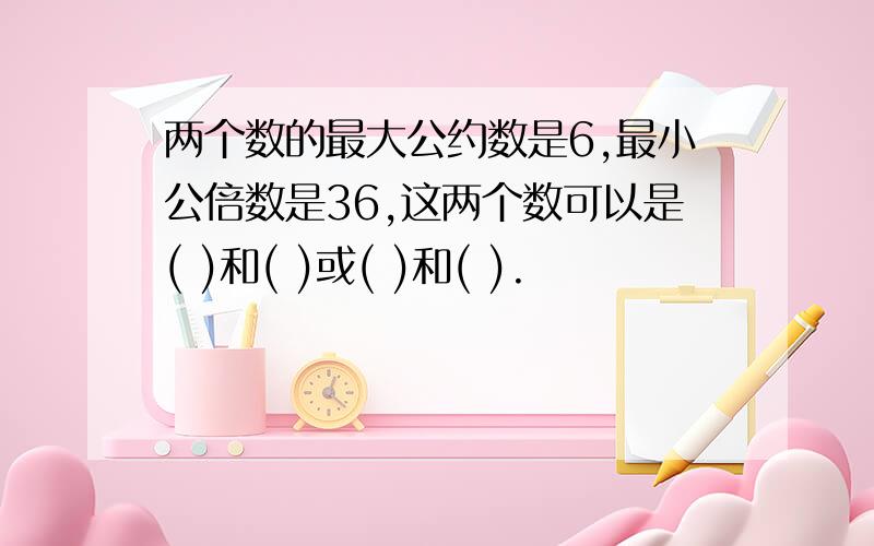 两个数的最大公约数是6,最小公倍数是36,这两个数可以是( )和( )或( )和( ).