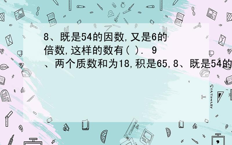 8、既是54的因数,又是6的倍数,这样的数有( ). 9、两个质数和为18,积是65,8、既是54的因数,又是6的倍数,这样的数有(       ).9、两个质数和为18,积是65,这两个质数是( )和(  ).10、三个连续偶数的和