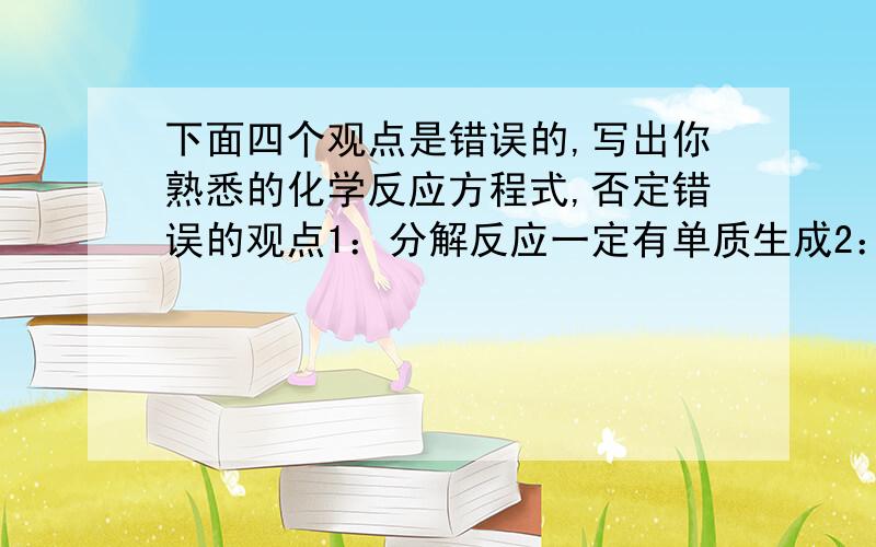 下面四个观点是错误的,写出你熟悉的化学反应方程式,否定错误的观点1：分解反应一定有单质生成2：有化合物生成的反应都是化合反应3：有单质和化合物生成的反应一定是置换反应4：有盐