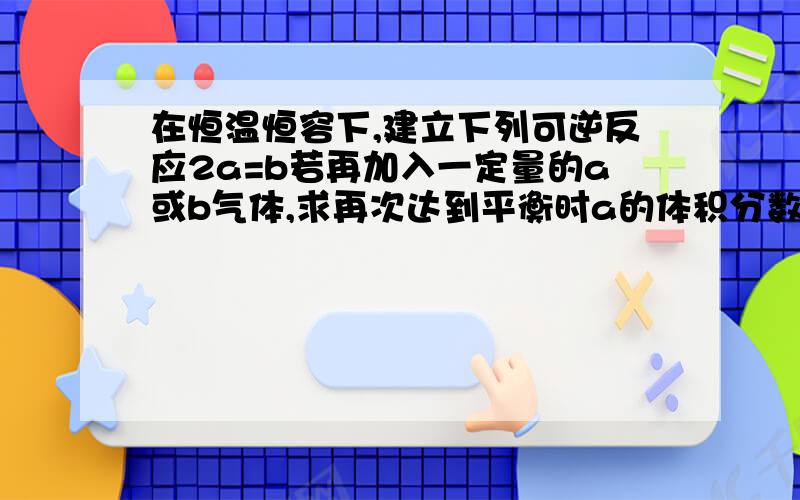 在恒温恒容下,建立下列可逆反应2a=b若再加入一定量的a或b气体,求再次达到平衡时a的体积分数变大还是变小