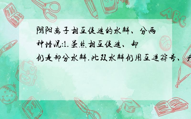 阴阳离子相互促进的水解、分两种情况：1.虽然相互促进、却仍是部分水解.此双水解仍用互逆符号、产物不标↑↓、NH3.H20、H2CO3等一般不写成分解产物的形式.2相互促进、且反应趋于完全、