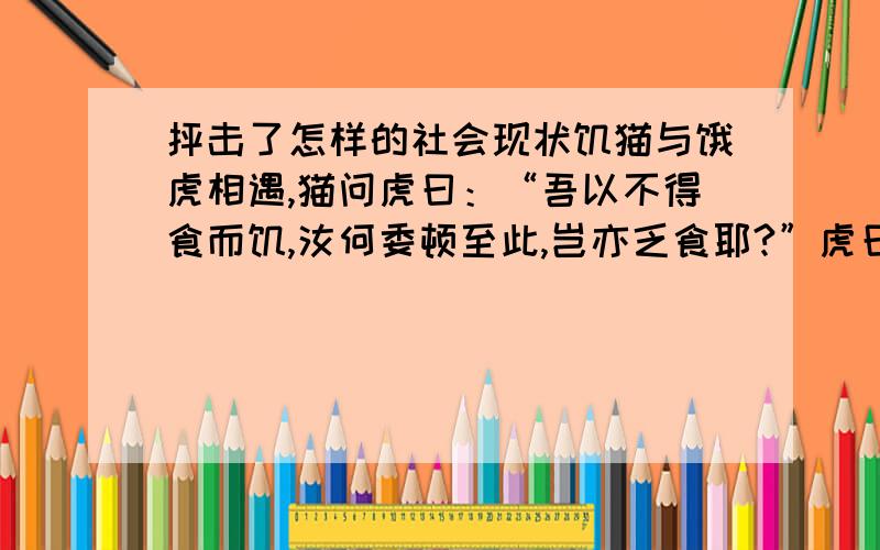 抨击了怎样的社会现状饥猫与饿虎相遇,猫问虎曰：“吾以不得食而饥,汝何委顿至此,岂亦乏食耶?”虎曰：“吾向以人为食,近来旷观当世,竟没有一个象人的,叫我从何得食?得将饥饿以死矣.吾