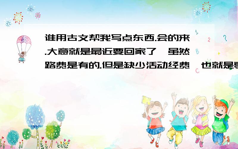 谁用古文帮我写点东西.会的来.大意就是最近要回家了,虽然路费是有的.但是缺少活动经费＜也就是零花钱＞,求助各位亲朋好友借我300大洋.余下的请高手自由发挥,五十字以内.