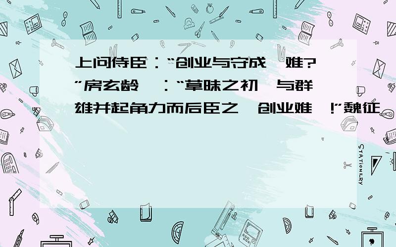 上问侍臣：“创业与守成孰难?”房玄龄曰：“草昧之初,与群雄并起角力而后臣之,创业难矣!”魏征曰：“自古帝王,莫不得之于艰难,失之于安逸,守成难矣!”上曰：“玄龄与吾共取天下,出百