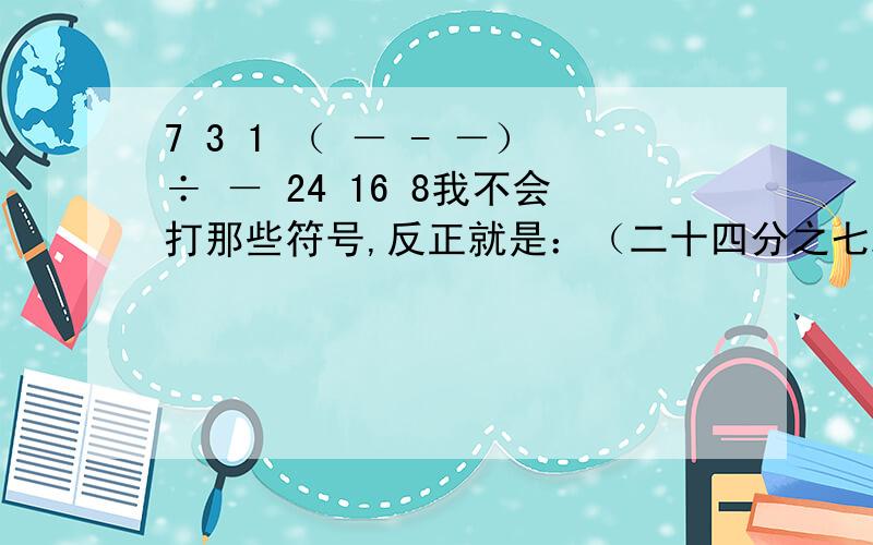 7 3 1 （ － - －）÷ － 24 16 8我不会打那些符号,反正就是：（二十四分之七减十六分之三）除以八分之一要简便的~（7/24-3/16）÷1/8