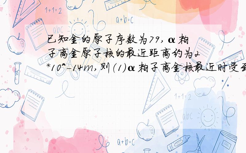 已知金的原子序数为79,α粒子离金原子核的最近距离约为2*10^-14m,则（1）α粒子离金核最近时受到的库伦力是多大?（2）此力对α粒子产生的加速度是多大?（3）估算金原子核的平均密度为多少?