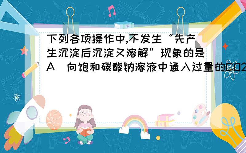 下列各项操作中,不发生“先产生沉淀后沉淀又溶解”现象的是A．向饱和碳酸钠溶液中通入过量的CO2 B、 向Fe(OH)3胶体中逐滴滴加入过量的稀硫酸C、向氨水中逐滴加入AgNO3溶液至过量 D、向硅