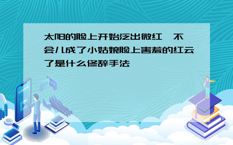 太阳的脸上开始泛出微红,不一会儿成了小姑娘脸上害羞的红云了是什么修辞手法