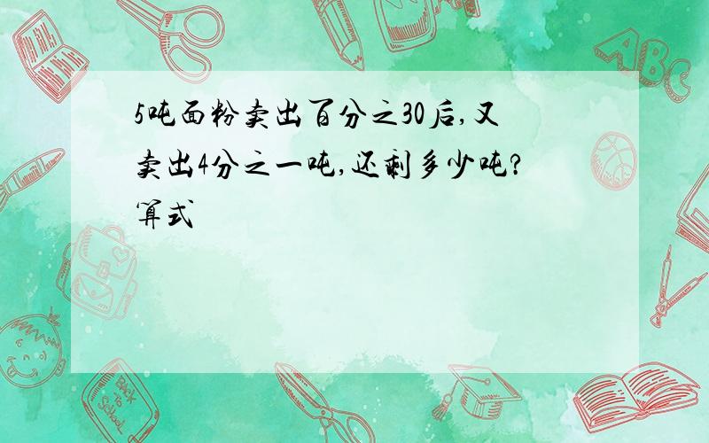 5吨面粉卖出百分之30后,又卖出4分之一吨,还剩多少吨?算式