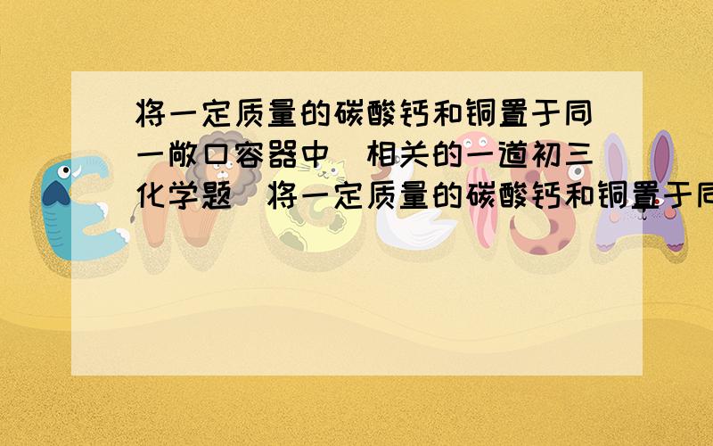 将一定质量的碳酸钙和铜置于同一敞口容器中（相关的一道初三化学题）将一定质量的碳酸钙和铜置于同一敞口容器中,加热煅烧使其完全反应,发现反应前后容器内固体质量不变,求容器中碳