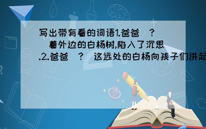 写出带有看的词语1.爸爸（?）着外边的白杨树,陷入了沉思.2.爸爸（?）这远处的白杨向孩子们讲起了白杨的故事.3.我和爸爸来到沈阳,）美丽的世园会.4.在飞机上（?）祖国大地,大地一片生机.