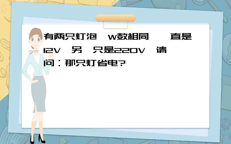 有两只灯泡,W数相同,一直是12V,另一只是220V,请问：那只灯省电?