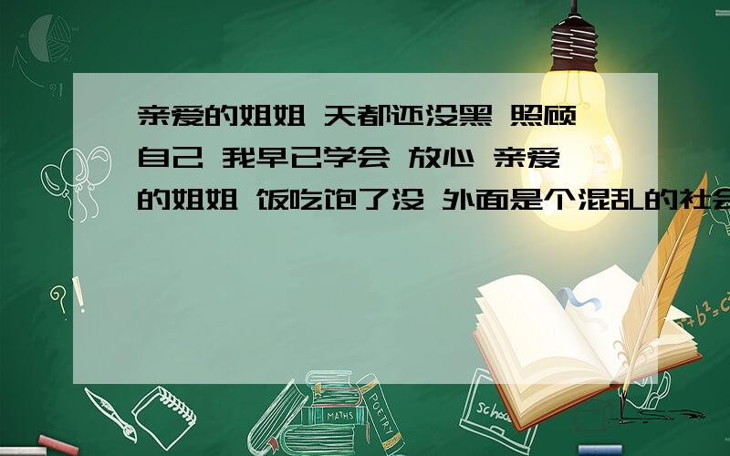 亲爱的姐姐 天都还没黑 照顾自己 我早已学会 放心 亲爱的姐姐 饭吃饱了没 外面是个混乱的社会 小心点 不要吃亏 成就它固然可贵 工作可别太累 健康开心才最珍贵 人生有太多是非 得用眼