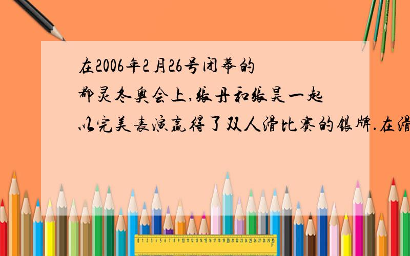 在2006年2月26号闭幕的都灵冬奥会上,张丹和张昊一起以完美表演赢得了双人滑比赛的银牌．在滑冰表演刚开始时他们静止不动,随着优美的音乐响起后在相互猛推一下后分别向相反方向运动．