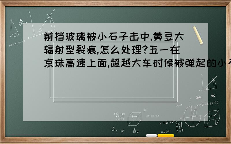 前挡玻璃被小石子击中,黄豆大辐射型裂痕,怎么处理?五一在京珠高速上面,超越大车时候被弹起的小石子击中,前挡玻璃右下角不影响视线处有一小太阳形状的撞击点,有黄豆大小吧,因为贴着膜