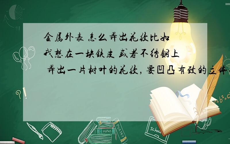 金属外表 怎么弄出花纹比如 我想在一块铁皮 或者不绣钢上 弄出一片树叶的花纹，要凹凸有致的立体效果！