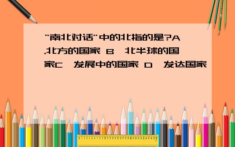 “南北对话”中的北指的是?A.北方的国家 B、北半球的国家C、发展中的国家 D、发达国家