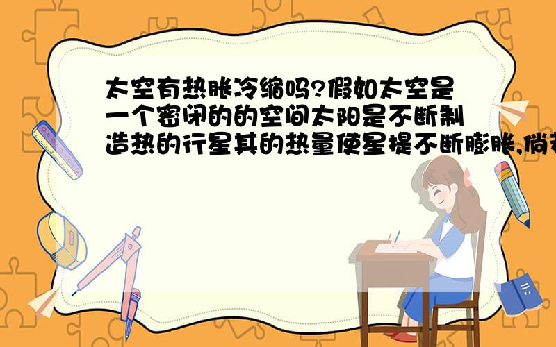 太空有热胀冷缩吗?假如太空是一个密闭的的空间太阳是不断制造热的行星其的热量使星提不断膨胀,倘若太阳熄火,太空温度骤降回毁灭吗?