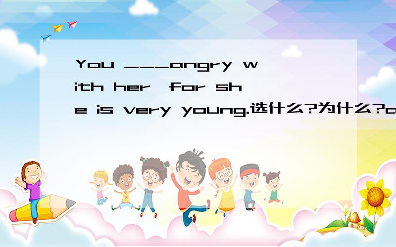 You ___angry with her,for she is very young.选什么?为什么?a.need not to be b.don't need to c.need not be d.need not