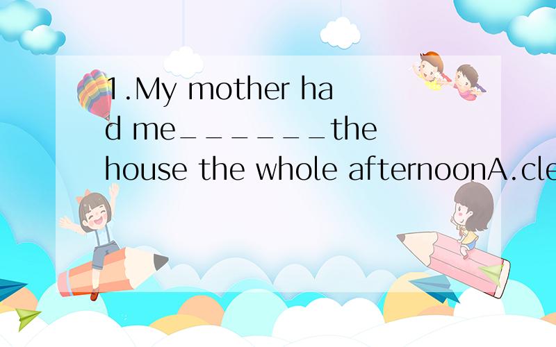 1.My mother had me______the house the whole afternoonA.clean B.cleaning C.cleaned D.to cleaning2.It is time for us to go to school .We must be______nowA.leave B.left C.off D.away3.How does it ________that you are here,and not in LondonA.come about B.