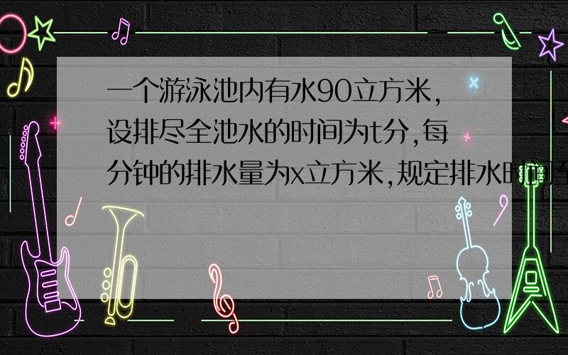 一个游泳池内有水90立方米,设排尽全池水的时间为t分,每分钟的排水量为x立方米,规定排水时间至少9分钟,至多15分钟.则排水时间t关于每分钟排水量x的函数关系式为――,定义域为――