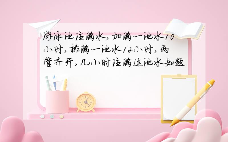 游泳池注满水,加满一池水10小时,排满一池水12小时,两管齐开,几小时注满这池水如题