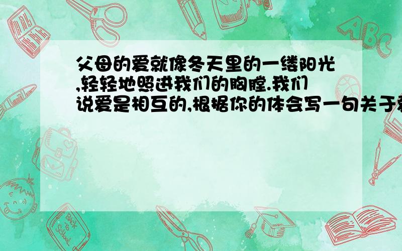 父母的爱就像冬天里的一缕阳光,轻轻地照进我们的胸膛.我们说爱是相互的,根据你的体会写一句关于爱的感言