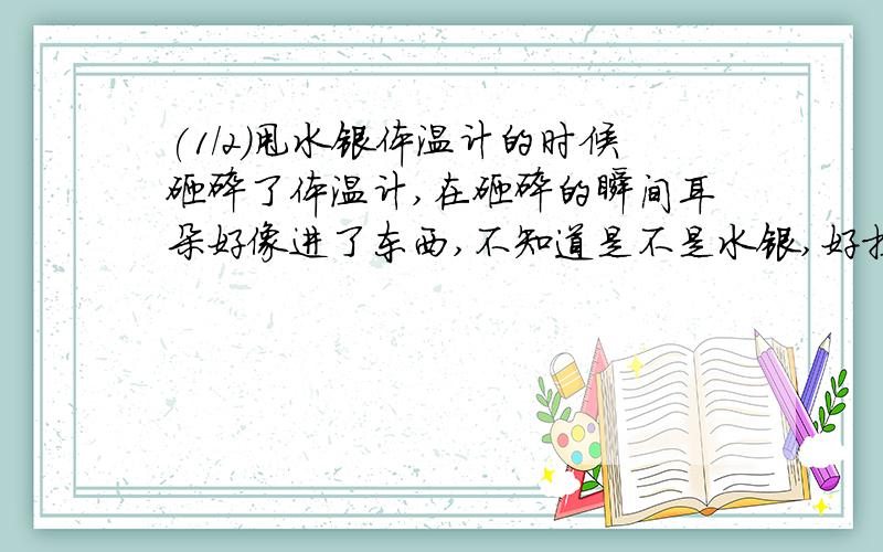 (1/2)甩水银体温计的时候砸碎了体温计,在砸碎的瞬间耳朵好像进了东西,不知道是不是水银,好担心,请...(1/2)甩水银体温计的时候砸碎了体温计,在砸碎的瞬间耳朵好像进了东西,不知道是不是水