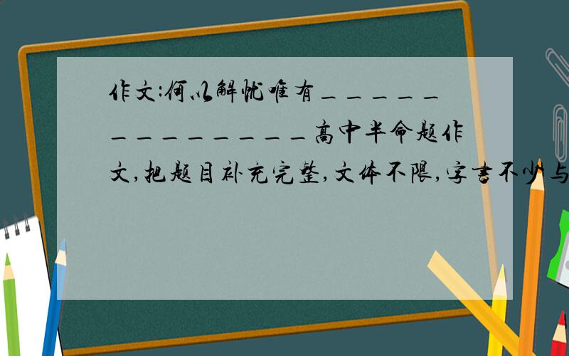 作文:何以解忧唯有_____________高中半命题作文,把题目补充完整,文体不限,字书不少与750字的`比较好的,麻烦给一篇范文,参考