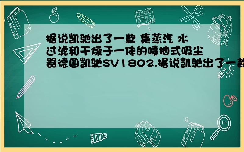 据说凯驰出了一款 集蒸汽 水过滤和干燥于一体的喷抽式吸尘器德国凯驰SV1802.据说凯驰出了一款 集蒸汽 水过滤和干燥于一体的喷抽式吸尘器德国凯驰SV1802。有的话可以介绍下经验 毕竟价格