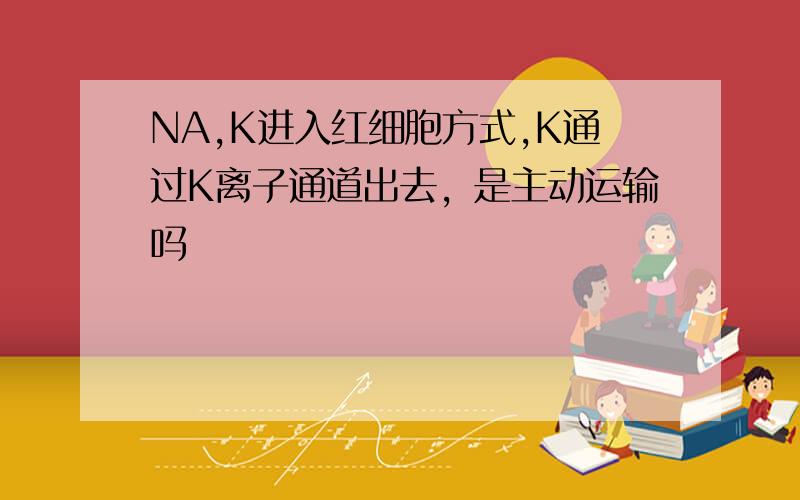 NA,K进入红细胞方式,K通过K离子通道出去，是主动运输吗