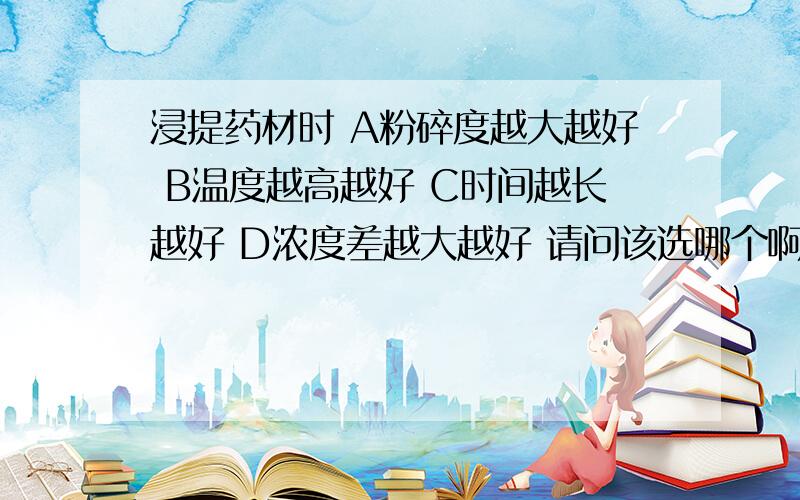 浸提药材时 A粉碎度越大越好 B温度越高越好 C时间越长越好 D浓度差越大越好 请问该选哪个啊