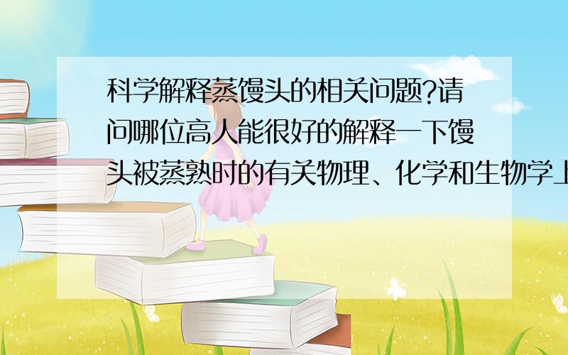 科学解释蒸馒头的相关问题?请问哪位高人能很好的解释一下馒头被蒸熟时的有关物理、化学和生物学上的变化,解释清这种变化的原因和引起这种变化的物质或者生物的具体的作用.能不能解