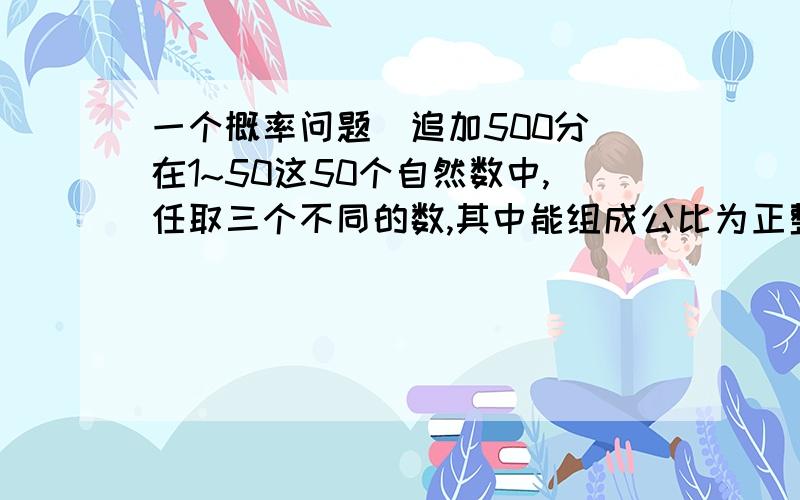 一个概率问题（追加500分）在1~50这50个自然数中,任取三个不同的数,其中能组成公比为正整数的等比数列的概率是?