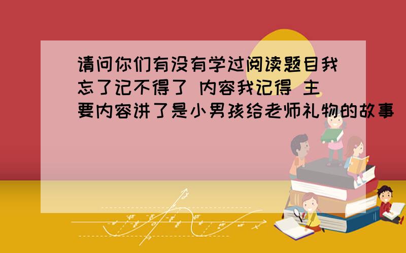 请问你们有没有学过阅读题目我忘了记不得了 内容我记得 主要内容讲了是小男孩给老师礼物的故事 小男孩不敢给老师礼物 好像是贺卡吧 我忘了小男孩的名字记不得了 如果你们记得有学过