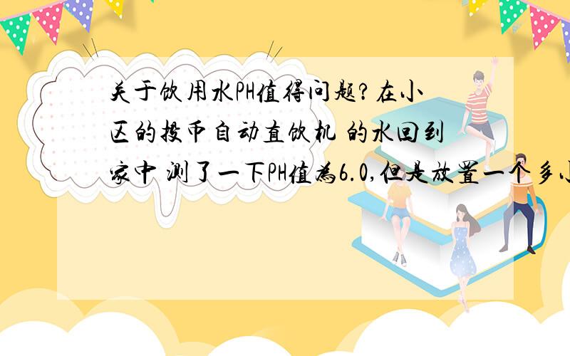 关于饮用水PH值得问题?在小区的投币自动直饮机 的水回到家中 测了一下PH值为6.0,但是放置一个多小时后PH值上自己升到了6.8.同样买的娃哈哈桶装纯净水测了一下PH值为6.0 过了好几天PH值依然